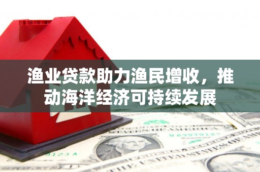 阜南渔业贷款助力渔民增收，推动海洋经济可持续发展